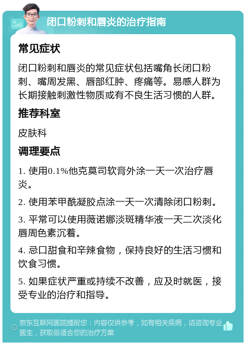 闭口粉刺和唇炎的治疗指南 常见症状 闭口粉刺和唇炎的常见症状包括嘴角长闭口粉刺、嘴周发黑、唇部红肿、疼痛等。易感人群为长期接触刺激性物质或有不良生活习惯的人群。 推荐科室 皮肤科 调理要点 1. 使用0.1%他克莫司软膏外涂一天一次治疗唇炎。 2. 使用苯甲酰凝胶点涂一天一次清除闭口粉刺。 3. 平常可以使用薇诺娜淡斑精华液一天二次淡化唇周色素沉着。 4. 忌口甜食和辛辣食物，保持良好的生活习惯和饮食习惯。 5. 如果症状严重或持续不改善，应及时就医，接受专业的治疗和指导。