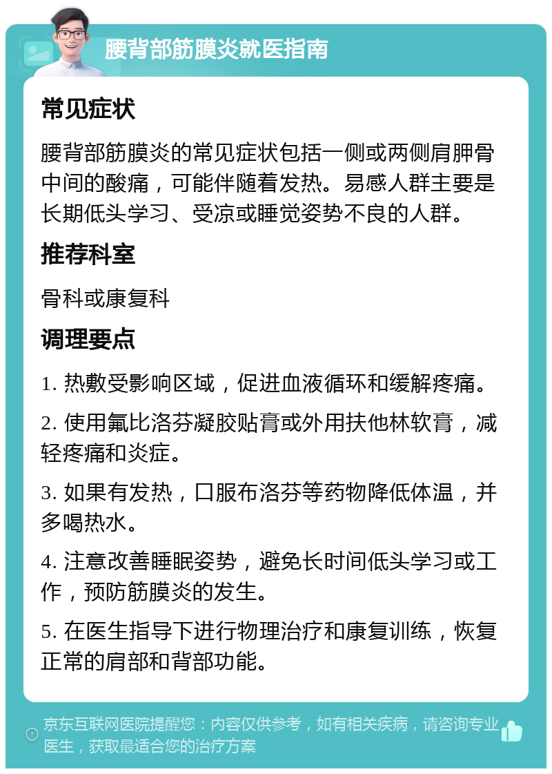 腰背部筋膜炎就医指南 常见症状 腰背部筋膜炎的常见症状包括一侧或两侧肩胛骨中间的酸痛，可能伴随着发热。易感人群主要是长期低头学习、受凉或睡觉姿势不良的人群。 推荐科室 骨科或康复科 调理要点 1. 热敷受影响区域，促进血液循环和缓解疼痛。 2. 使用氟比洛芬凝胶贴膏或外用扶他林软膏，减轻疼痛和炎症。 3. 如果有发热，口服布洛芬等药物降低体温，并多喝热水。 4. 注意改善睡眠姿势，避免长时间低头学习或工作，预防筋膜炎的发生。 5. 在医生指导下进行物理治疗和康复训练，恢复正常的肩部和背部功能。