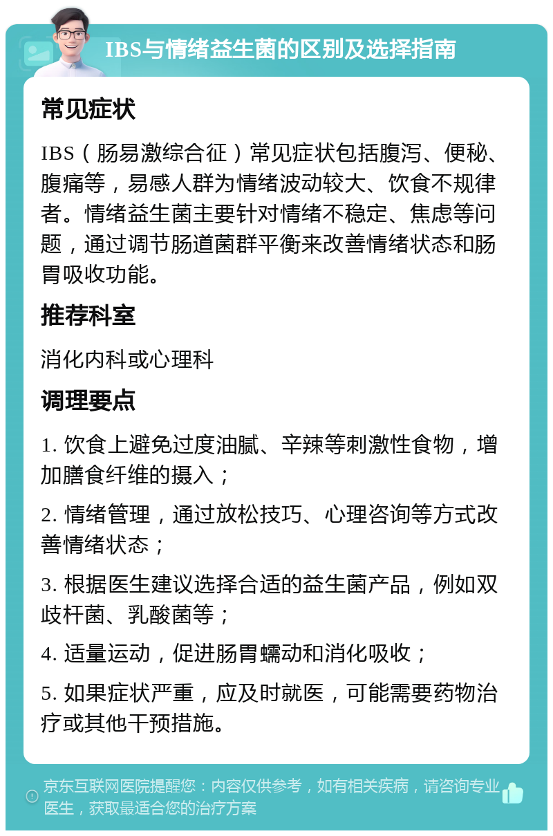 IBS与情绪益生菌的区别及选择指南 常见症状 IBS（肠易激综合征）常见症状包括腹泻、便秘、腹痛等，易感人群为情绪波动较大、饮食不规律者。情绪益生菌主要针对情绪不稳定、焦虑等问题，通过调节肠道菌群平衡来改善情绪状态和肠胃吸收功能。 推荐科室 消化内科或心理科 调理要点 1. 饮食上避免过度油腻、辛辣等刺激性食物，增加膳食纤维的摄入； 2. 情绪管理，通过放松技巧、心理咨询等方式改善情绪状态； 3. 根据医生建议选择合适的益生菌产品，例如双歧杆菌、乳酸菌等； 4. 适量运动，促进肠胃蠕动和消化吸收； 5. 如果症状严重，应及时就医，可能需要药物治疗或其他干预措施。