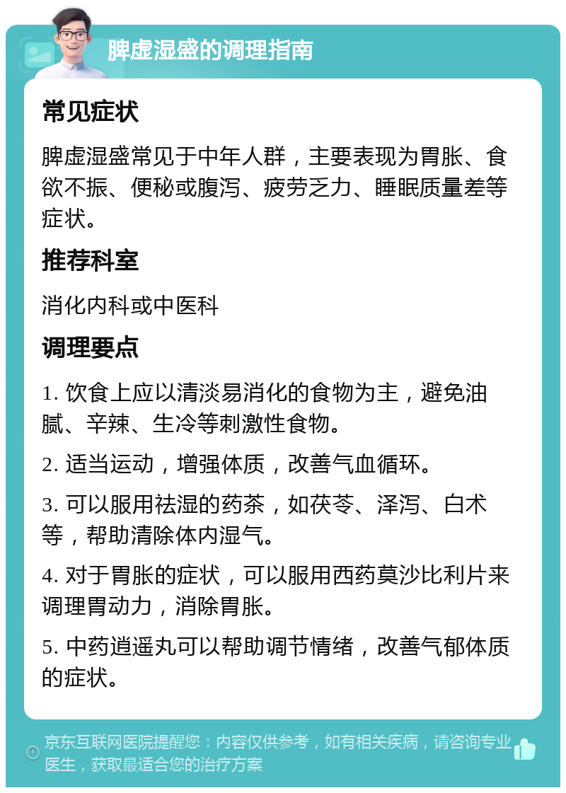 脾虚湿盛的调理指南 常见症状 脾虚湿盛常见于中年人群，主要表现为胃胀、食欲不振、便秘或腹泻、疲劳乏力、睡眠质量差等症状。 推荐科室 消化内科或中医科 调理要点 1. 饮食上应以清淡易消化的食物为主，避免油腻、辛辣、生冷等刺激性食物。 2. 适当运动，增强体质，改善气血循环。 3. 可以服用祛湿的药茶，如茯苓、泽泻、白术等，帮助清除体内湿气。 4. 对于胃胀的症状，可以服用西药莫沙比利片来调理胃动力，消除胃胀。 5. 中药逍遥丸可以帮助调节情绪，改善气郁体质的症状。