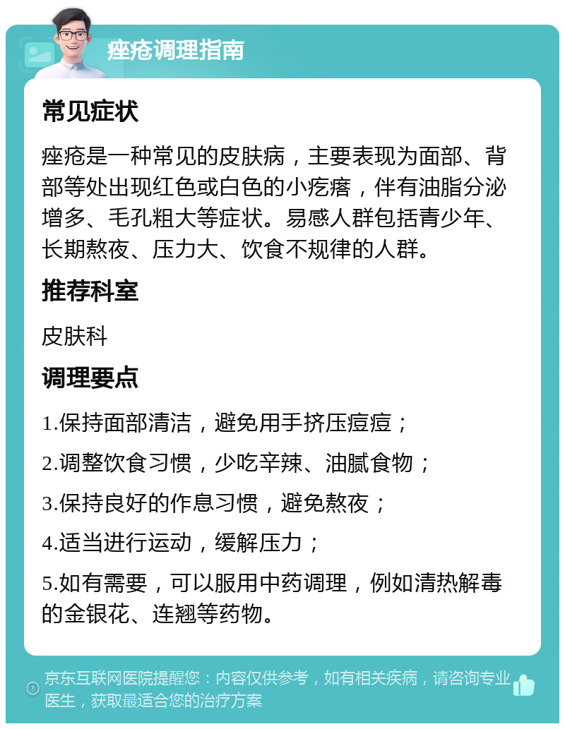 痤疮调理指南 常见症状 痤疮是一种常见的皮肤病，主要表现为面部、背部等处出现红色或白色的小疙瘩，伴有油脂分泌增多、毛孔粗大等症状。易感人群包括青少年、长期熬夜、压力大、饮食不规律的人群。 推荐科室 皮肤科 调理要点 1.保持面部清洁，避免用手挤压痘痘； 2.调整饮食习惯，少吃辛辣、油腻食物； 3.保持良好的作息习惯，避免熬夜； 4.适当进行运动，缓解压力； 5.如有需要，可以服用中药调理，例如清热解毒的金银花、连翘等药物。