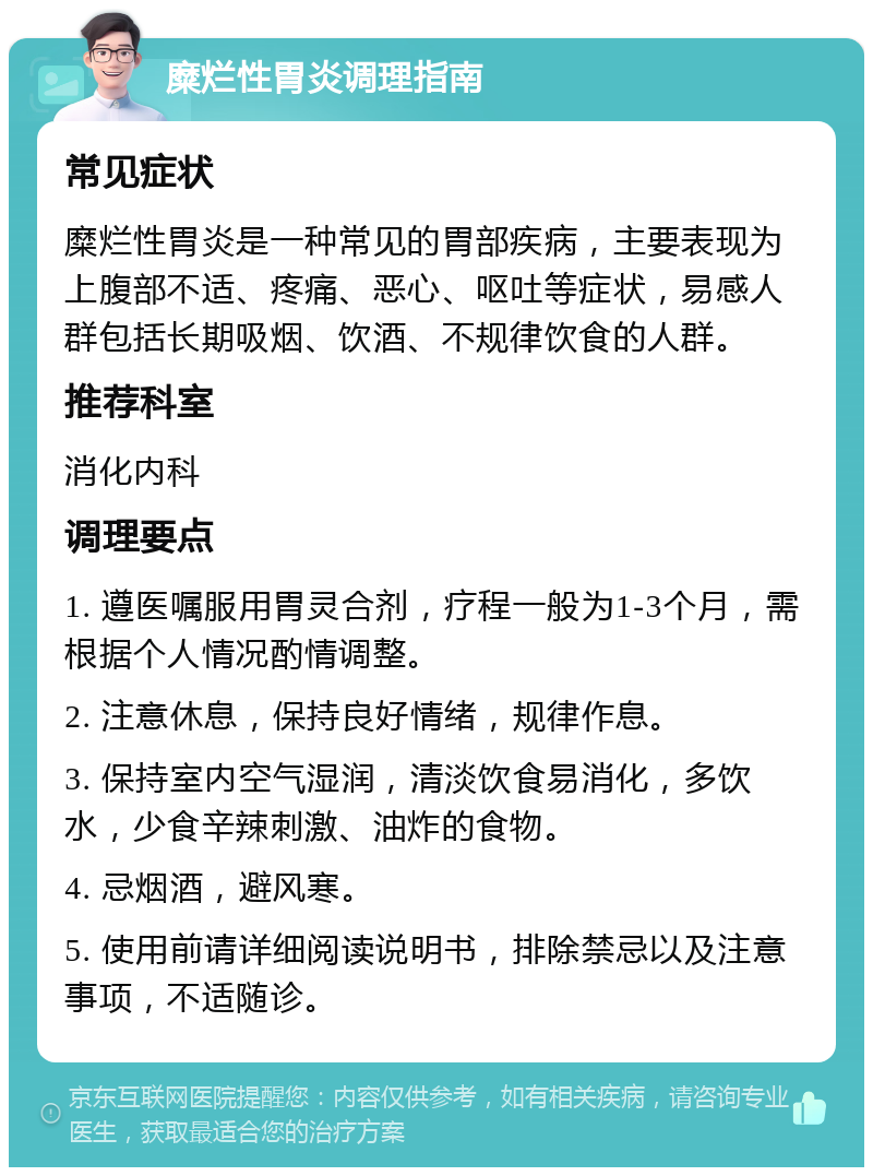 糜烂性胃炎调理指南 常见症状 糜烂性胃炎是一种常见的胃部疾病，主要表现为上腹部不适、疼痛、恶心、呕吐等症状，易感人群包括长期吸烟、饮酒、不规律饮食的人群。 推荐科室 消化内科 调理要点 1. 遵医嘱服用胃灵合剂，疗程一般为1-3个月，需根据个人情况酌情调整。 2. 注意休息，保持良好情绪，规律作息。 3. 保持室内空气湿润，清淡饮食易消化，多饮水，少食辛辣刺激、油炸的食物。 4. 忌烟酒，避风寒。 5. 使用前请详细阅读说明书，排除禁忌以及注意事项，不适随诊。