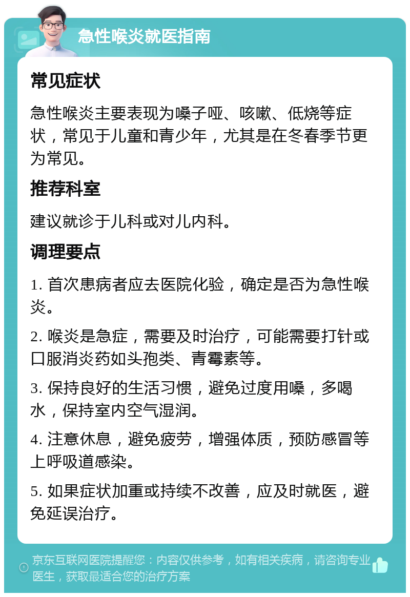 急性喉炎就医指南 常见症状 急性喉炎主要表现为嗓子哑、咳嗽、低烧等症状，常见于儿童和青少年，尤其是在冬春季节更为常见。 推荐科室 建议就诊于儿科或对儿内科。 调理要点 1. 首次患病者应去医院化验，确定是否为急性喉炎。 2. 喉炎是急症，需要及时治疗，可能需要打针或口服消炎药如头孢类、青霉素等。 3. 保持良好的生活习惯，避免过度用嗓，多喝水，保持室内空气湿润。 4. 注意休息，避免疲劳，增强体质，预防感冒等上呼吸道感染。 5. 如果症状加重或持续不改善，应及时就医，避免延误治疗。