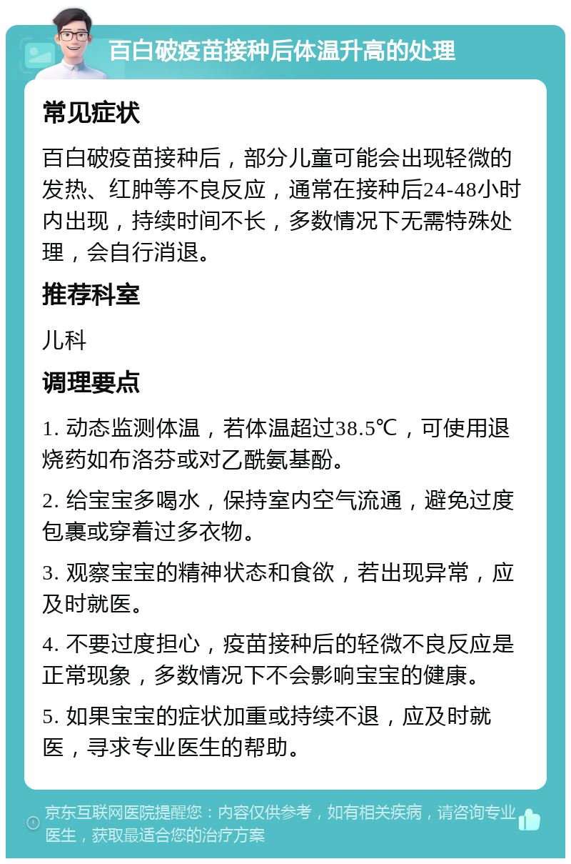 百白破疫苗接种后体温升高的处理 常见症状 百白破疫苗接种后，部分儿童可能会出现轻微的发热、红肿等不良反应，通常在接种后24-48小时内出现，持续时间不长，多数情况下无需特殊处理，会自行消退。 推荐科室 儿科 调理要点 1. 动态监测体温，若体温超过38.5℃，可使用退烧药如布洛芬或对乙酰氨基酚。 2. 给宝宝多喝水，保持室内空气流通，避免过度包裹或穿着过多衣物。 3. 观察宝宝的精神状态和食欲，若出现异常，应及时就医。 4. 不要过度担心，疫苗接种后的轻微不良反应是正常现象，多数情况下不会影响宝宝的健康。 5. 如果宝宝的症状加重或持续不退，应及时就医，寻求专业医生的帮助。