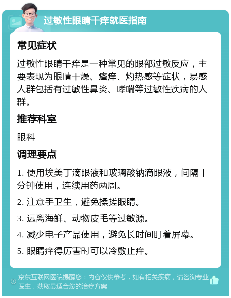 过敏性眼睛干痒就医指南 常见症状 过敏性眼睛干痒是一种常见的眼部过敏反应，主要表现为眼睛干燥、瘙痒、灼热感等症状，易感人群包括有过敏性鼻炎、哮喘等过敏性疾病的人群。 推荐科室 眼科 调理要点 1. 使用埃美丁滴眼液和玻璃酸钠滴眼液，间隔十分钟使用，连续用药两周。 2. 注意手卫生，避免揉搓眼睛。 3. 远离海鲜、动物皮毛等过敏源。 4. 减少电子产品使用，避免长时间盯着屏幕。 5. 眼睛痒得厉害时可以冷敷止痒。