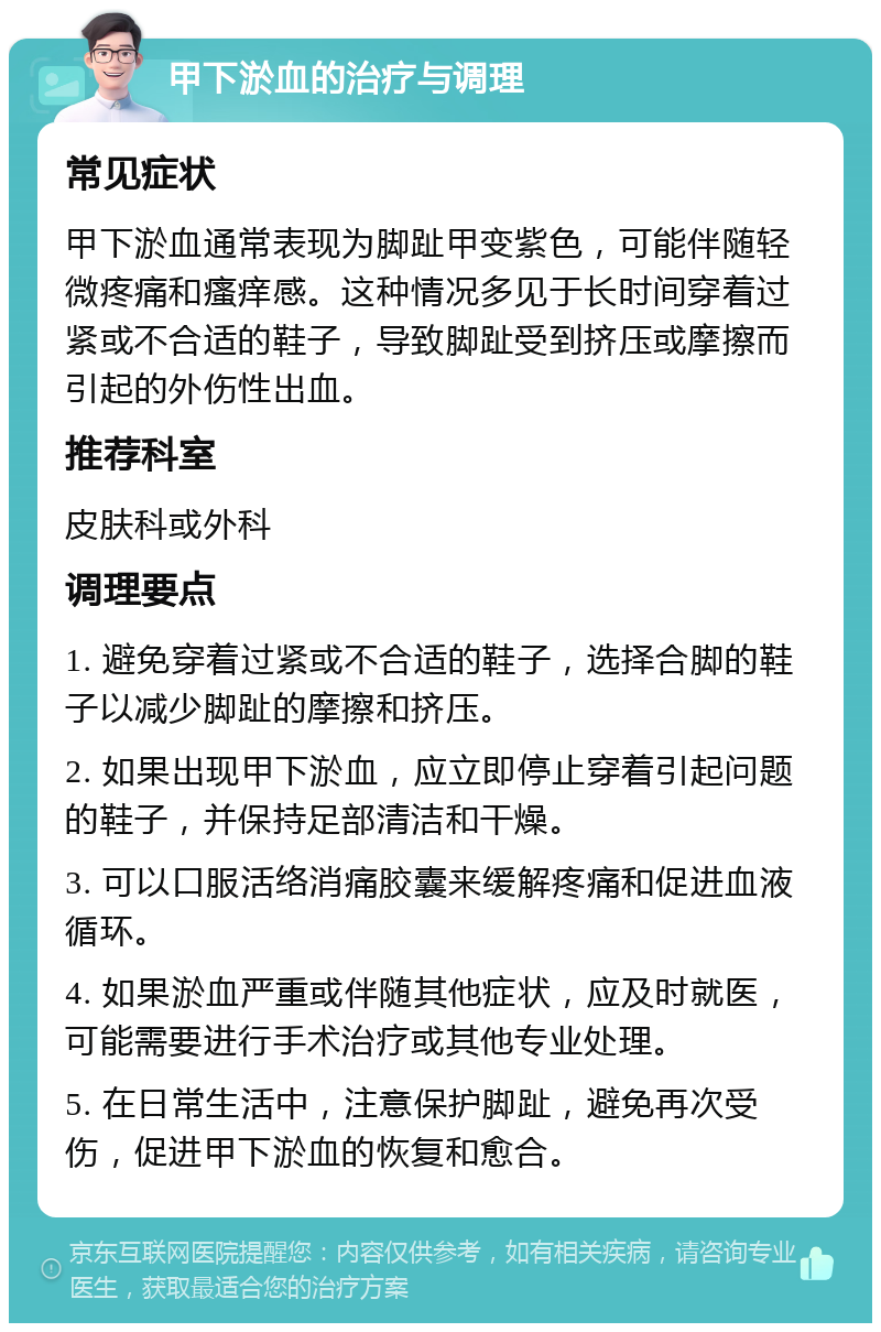 甲下淤血的治疗与调理 常见症状 甲下淤血通常表现为脚趾甲变紫色，可能伴随轻微疼痛和瘙痒感。这种情况多见于长时间穿着过紧或不合适的鞋子，导致脚趾受到挤压或摩擦而引起的外伤性出血。 推荐科室 皮肤科或外科 调理要点 1. 避免穿着过紧或不合适的鞋子，选择合脚的鞋子以减少脚趾的摩擦和挤压。 2. 如果出现甲下淤血，应立即停止穿着引起问题的鞋子，并保持足部清洁和干燥。 3. 可以口服活络消痛胶囊来缓解疼痛和促进血液循环。 4. 如果淤血严重或伴随其他症状，应及时就医，可能需要进行手术治疗或其他专业处理。 5. 在日常生活中，注意保护脚趾，避免再次受伤，促进甲下淤血的恢复和愈合。