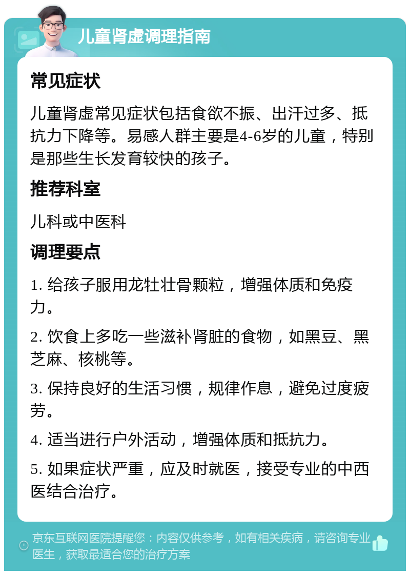 儿童肾虚调理指南 常见症状 儿童肾虚常见症状包括食欲不振、出汗过多、抵抗力下降等。易感人群主要是4-6岁的儿童，特别是那些生长发育较快的孩子。 推荐科室 儿科或中医科 调理要点 1. 给孩子服用龙牡壮骨颗粒，增强体质和免疫力。 2. 饮食上多吃一些滋补肾脏的食物，如黑豆、黑芝麻、核桃等。 3. 保持良好的生活习惯，规律作息，避免过度疲劳。 4. 适当进行户外活动，增强体质和抵抗力。 5. 如果症状严重，应及时就医，接受专业的中西医结合治疗。