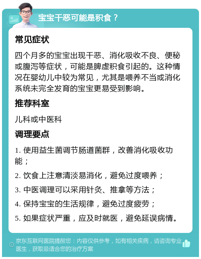 宝宝干恶可能是积食？ 常见症状 四个月多的宝宝出现干恶、消化吸收不良、便秘或腹泻等症状，可能是脾虚积食引起的。这种情况在婴幼儿中较为常见，尤其是喂养不当或消化系统未完全发育的宝宝更易受到影响。 推荐科室 儿科或中医科 调理要点 1. 使用益生菌调节肠道菌群，改善消化吸收功能； 2. 饮食上注意清淡易消化，避免过度喂养； 3. 中医调理可以采用针灸、推拿等方法； 4. 保持宝宝的生活规律，避免过度疲劳； 5. 如果症状严重，应及时就医，避免延误病情。