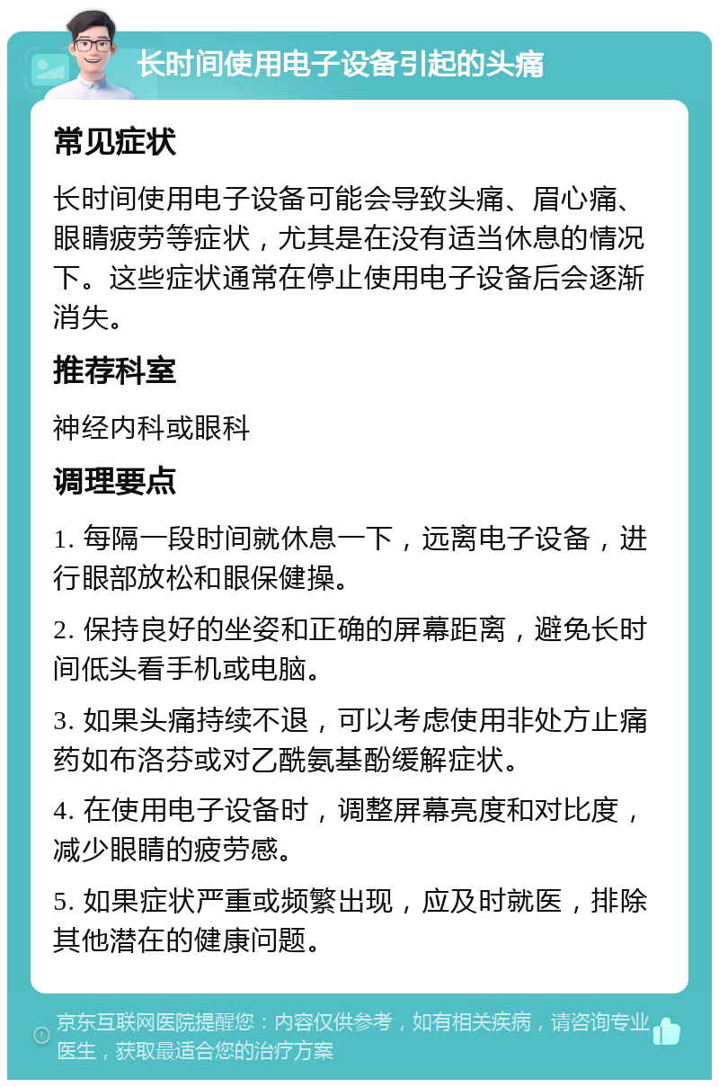 长时间使用电子设备引起的头痛 常见症状 长时间使用电子设备可能会导致头痛、眉心痛、眼睛疲劳等症状，尤其是在没有适当休息的情况下。这些症状通常在停止使用电子设备后会逐渐消失。 推荐科室 神经内科或眼科 调理要点 1. 每隔一段时间就休息一下，远离电子设备，进行眼部放松和眼保健操。 2. 保持良好的坐姿和正确的屏幕距离，避免长时间低头看手机或电脑。 3. 如果头痛持续不退，可以考虑使用非处方止痛药如布洛芬或对乙酰氨基酚缓解症状。 4. 在使用电子设备时，调整屏幕亮度和对比度，减少眼睛的疲劳感。 5. 如果症状严重或频繁出现，应及时就医，排除其他潜在的健康问题。