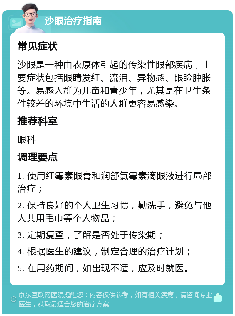 沙眼治疗指南 常见症状 沙眼是一种由衣原体引起的传染性眼部疾病，主要症状包括眼睛发红、流泪、异物感、眼睑肿胀等。易感人群为儿童和青少年，尤其是在卫生条件较差的环境中生活的人群更容易感染。 推荐科室 眼科 调理要点 1. 使用红霉素眼膏和润舒氯霉素滴眼液进行局部治疗； 2. 保持良好的个人卫生习惯，勤洗手，避免与他人共用毛巾等个人物品； 3. 定期复查，了解是否处于传染期； 4. 根据医生的建议，制定合理的治疗计划； 5. 在用药期间，如出现不适，应及时就医。