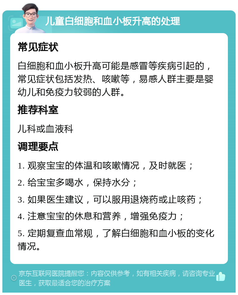 儿童白细胞和血小板升高的处理 常见症状 白细胞和血小板升高可能是感冒等疾病引起的，常见症状包括发热、咳嗽等，易感人群主要是婴幼儿和免疫力较弱的人群。 推荐科室 儿科或血液科 调理要点 1. 观察宝宝的体温和咳嗽情况，及时就医； 2. 给宝宝多喝水，保持水分； 3. 如果医生建议，可以服用退烧药或止咳药； 4. 注意宝宝的休息和营养，增强免疫力； 5. 定期复查血常规，了解白细胞和血小板的变化情况。