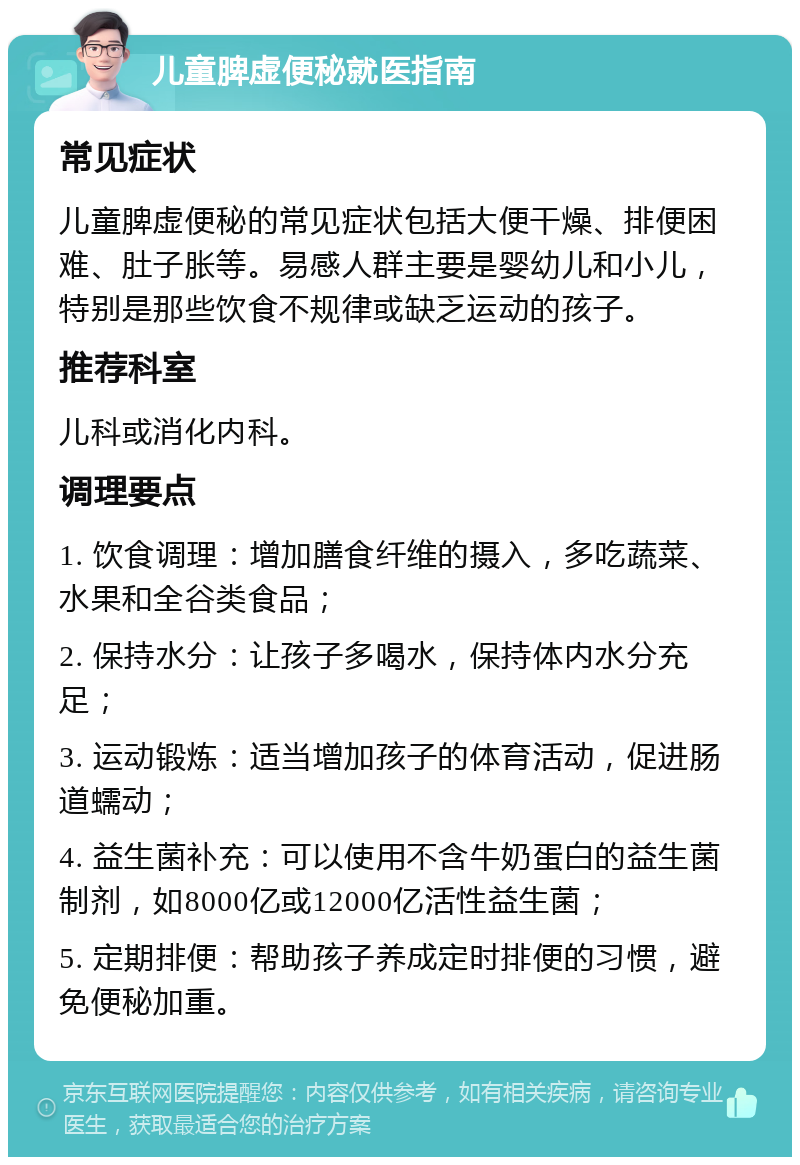 儿童脾虚便秘就医指南 常见症状 儿童脾虚便秘的常见症状包括大便干燥、排便困难、肚子胀等。易感人群主要是婴幼儿和小儿，特别是那些饮食不规律或缺乏运动的孩子。 推荐科室 儿科或消化内科。 调理要点 1. 饮食调理：增加膳食纤维的摄入，多吃蔬菜、水果和全谷类食品； 2. 保持水分：让孩子多喝水，保持体内水分充足； 3. 运动锻炼：适当增加孩子的体育活动，促进肠道蠕动； 4. 益生菌补充：可以使用不含牛奶蛋白的益生菌制剂，如8000亿或12000亿活性益生菌； 5. 定期排便：帮助孩子养成定时排便的习惯，避免便秘加重。