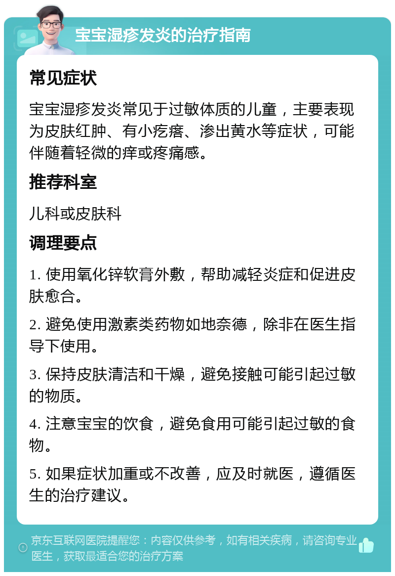 宝宝湿疹发炎的治疗指南 常见症状 宝宝湿疹发炎常见于过敏体质的儿童，主要表现为皮肤红肿、有小疙瘩、渗出黄水等症状，可能伴随着轻微的痒或疼痛感。 推荐科室 儿科或皮肤科 调理要点 1. 使用氧化锌软膏外敷，帮助减轻炎症和促进皮肤愈合。 2. 避免使用激素类药物如地奈德，除非在医生指导下使用。 3. 保持皮肤清洁和干燥，避免接触可能引起过敏的物质。 4. 注意宝宝的饮食，避免食用可能引起过敏的食物。 5. 如果症状加重或不改善，应及时就医，遵循医生的治疗建议。