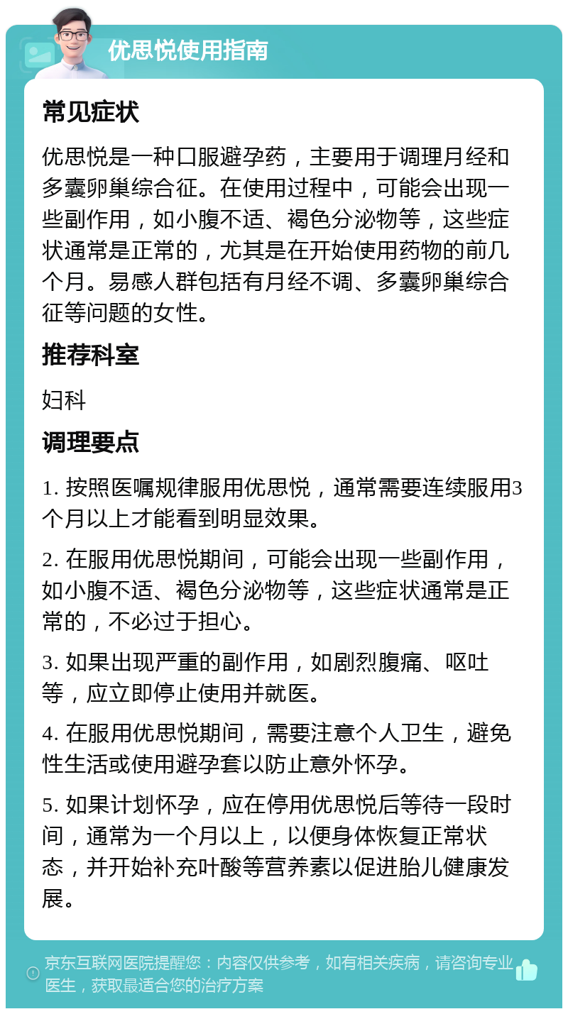 优思悦使用指南 常见症状 优思悦是一种口服避孕药，主要用于调理月经和多囊卵巢综合征。在使用过程中，可能会出现一些副作用，如小腹不适、褐色分泌物等，这些症状通常是正常的，尤其是在开始使用药物的前几个月。易感人群包括有月经不调、多囊卵巢综合征等问题的女性。 推荐科室 妇科 调理要点 1. 按照医嘱规律服用优思悦，通常需要连续服用3个月以上才能看到明显效果。 2. 在服用优思悦期间，可能会出现一些副作用，如小腹不适、褐色分泌物等，这些症状通常是正常的，不必过于担心。 3. 如果出现严重的副作用，如剧烈腹痛、呕吐等，应立即停止使用并就医。 4. 在服用优思悦期间，需要注意个人卫生，避免性生活或使用避孕套以防止意外怀孕。 5. 如果计划怀孕，应在停用优思悦后等待一段时间，通常为一个月以上，以便身体恢复正常状态，并开始补充叶酸等营养素以促进胎儿健康发展。