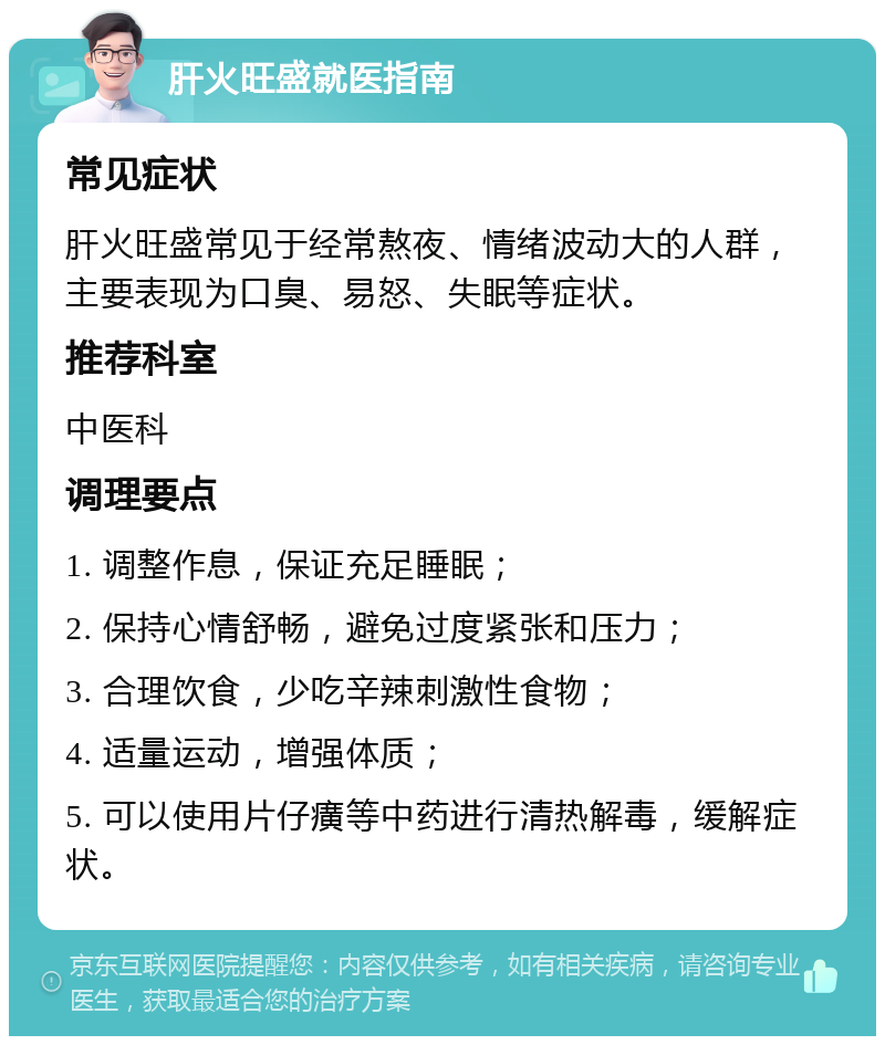 肝火旺盛就医指南 常见症状 肝火旺盛常见于经常熬夜、情绪波动大的人群，主要表现为口臭、易怒、失眠等症状。 推荐科室 中医科 调理要点 1. 调整作息，保证充足睡眠； 2. 保持心情舒畅，避免过度紧张和压力； 3. 合理饮食，少吃辛辣刺激性食物； 4. 适量运动，增强体质； 5. 可以使用片仔癀等中药进行清热解毒，缓解症状。