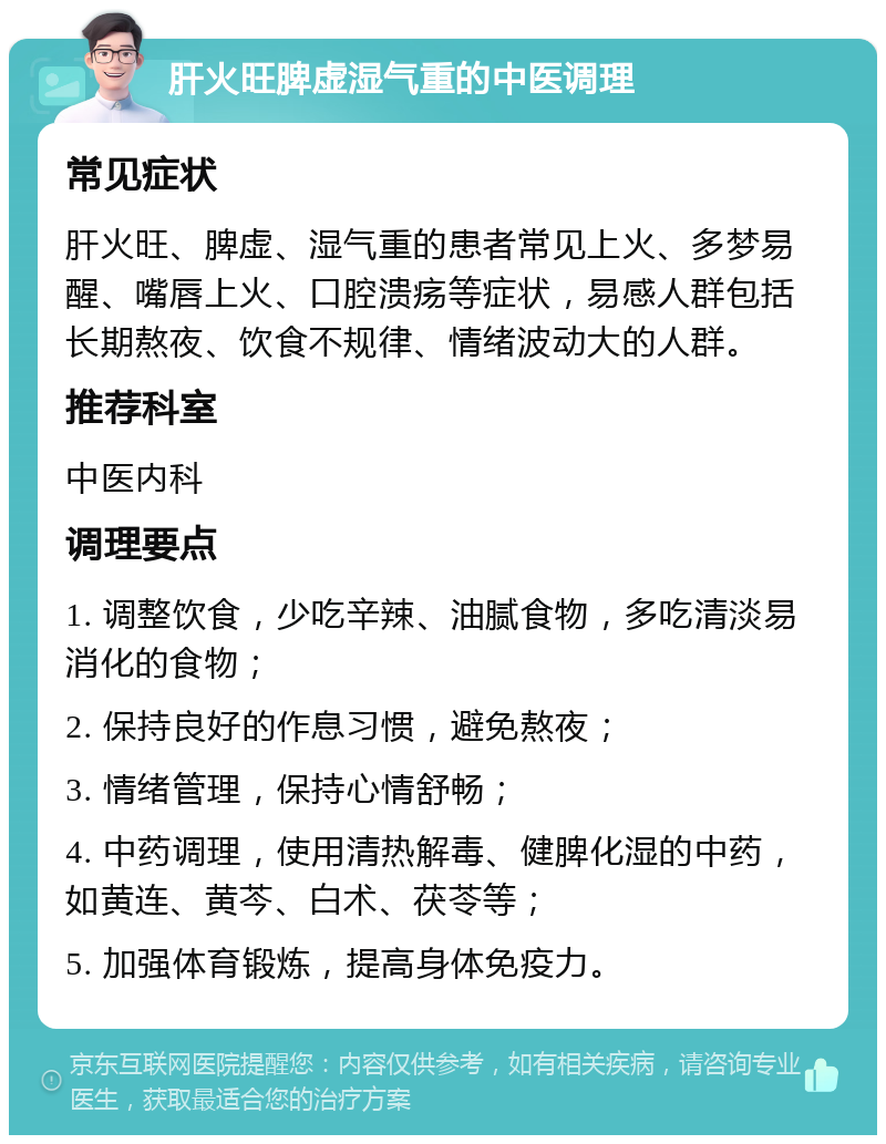 肝火旺脾虚湿气重的中医调理 常见症状 肝火旺、脾虚、湿气重的患者常见上火、多梦易醒、嘴唇上火、口腔溃疡等症状，易感人群包括长期熬夜、饮食不规律、情绪波动大的人群。 推荐科室 中医内科 调理要点 1. 调整饮食，少吃辛辣、油腻食物，多吃清淡易消化的食物； 2. 保持良好的作息习惯，避免熬夜； 3. 情绪管理，保持心情舒畅； 4. 中药调理，使用清热解毒、健脾化湿的中药，如黄连、黄芩、白术、茯苓等； 5. 加强体育锻炼，提高身体免疫力。