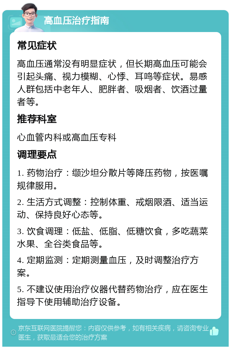 高血压治疗指南 常见症状 高血压通常没有明显症状，但长期高血压可能会引起头痛、视力模糊、心悸、耳鸣等症状。易感人群包括中老年人、肥胖者、吸烟者、饮酒过量者等。 推荐科室 心血管内科或高血压专科 调理要点 1. 药物治疗：缬沙坦分散片等降压药物，按医嘱规律服用。 2. 生活方式调整：控制体重、戒烟限酒、适当运动、保持良好心态等。 3. 饮食调理：低盐、低脂、低糖饮食，多吃蔬菜水果、全谷类食品等。 4. 定期监测：定期测量血压，及时调整治疗方案。 5. 不建议使用治疗仪器代替药物治疗，应在医生指导下使用辅助治疗设备。