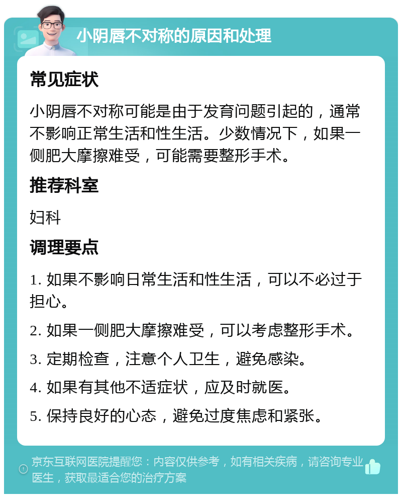 小阴唇不对称的原因和处理 常见症状 小阴唇不对称可能是由于发育问题引起的，通常不影响正常生活和性生活。少数情况下，如果一侧肥大摩擦难受，可能需要整形手术。 推荐科室 妇科 调理要点 1. 如果不影响日常生活和性生活，可以不必过于担心。 2. 如果一侧肥大摩擦难受，可以考虑整形手术。 3. 定期检查，注意个人卫生，避免感染。 4. 如果有其他不适症状，应及时就医。 5. 保持良好的心态，避免过度焦虑和紧张。