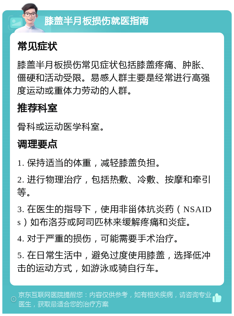 膝盖半月板损伤就医指南 常见症状 膝盖半月板损伤常见症状包括膝盖疼痛、肿胀、僵硬和活动受限。易感人群主要是经常进行高强度运动或重体力劳动的人群。 推荐科室 骨科或运动医学科室。 调理要点 1. 保持适当的体重，减轻膝盖负担。 2. 进行物理治疗，包括热敷、冷敷、按摩和牵引等。 3. 在医生的指导下，使用非甾体抗炎药（NSAIDs）如布洛芬或阿司匹林来缓解疼痛和炎症。 4. 对于严重的损伤，可能需要手术治疗。 5. 在日常生活中，避免过度使用膝盖，选择低冲击的运动方式，如游泳或骑自行车。