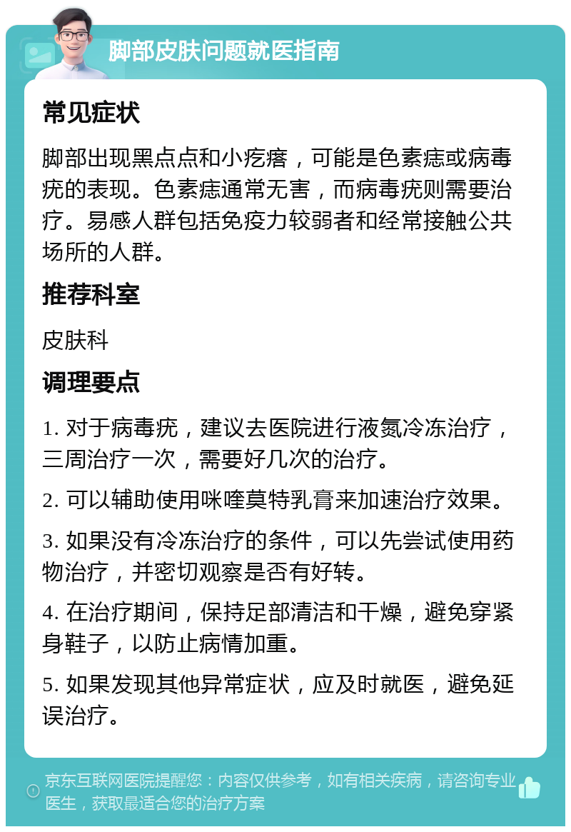 脚部皮肤问题就医指南 常见症状 脚部出现黑点点和小疙瘩，可能是色素痣或病毒疣的表现。色素痣通常无害，而病毒疣则需要治疗。易感人群包括免疫力较弱者和经常接触公共场所的人群。 推荐科室 皮肤科 调理要点 1. 对于病毒疣，建议去医院进行液氮冷冻治疗，三周治疗一次，需要好几次的治疗。 2. 可以辅助使用咪喹莫特乳膏来加速治疗效果。 3. 如果没有冷冻治疗的条件，可以先尝试使用药物治疗，并密切观察是否有好转。 4. 在治疗期间，保持足部清洁和干燥，避免穿紧身鞋子，以防止病情加重。 5. 如果发现其他异常症状，应及时就医，避免延误治疗。