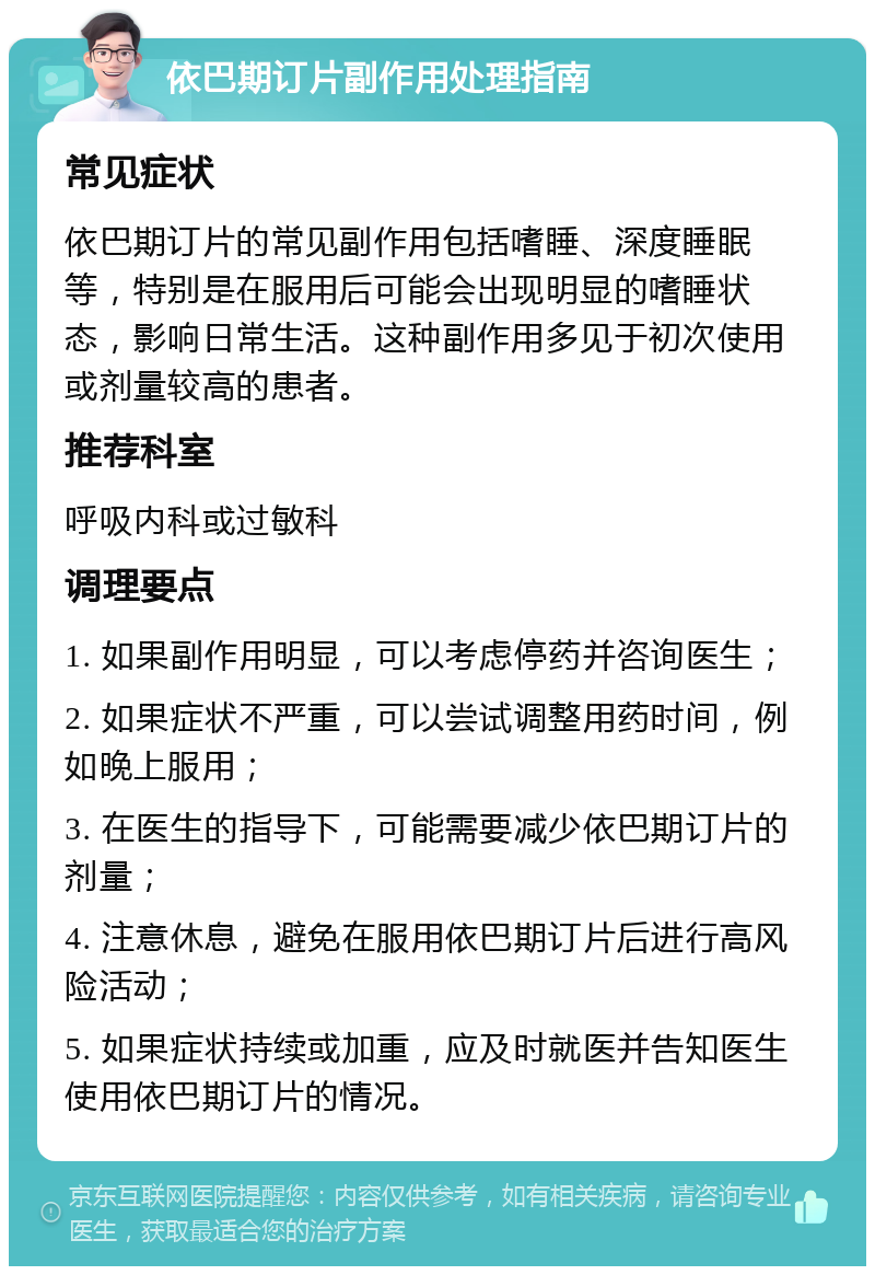 依巴期订片副作用处理指南 常见症状 依巴期订片的常见副作用包括嗜睡、深度睡眠等，特别是在服用后可能会出现明显的嗜睡状态，影响日常生活。这种副作用多见于初次使用或剂量较高的患者。 推荐科室 呼吸内科或过敏科 调理要点 1. 如果副作用明显，可以考虑停药并咨询医生； 2. 如果症状不严重，可以尝试调整用药时间，例如晚上服用； 3. 在医生的指导下，可能需要减少依巴期订片的剂量； 4. 注意休息，避免在服用依巴期订片后进行高风险活动； 5. 如果症状持续或加重，应及时就医并告知医生使用依巴期订片的情况。