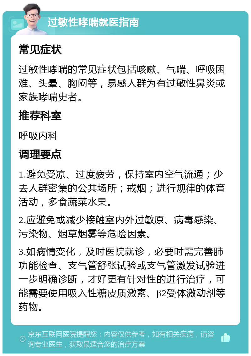 过敏性哮喘就医指南 常见症状 过敏性哮喘的常见症状包括咳嗽、气喘、呼吸困难、头晕、胸闷等，易感人群为有过敏性鼻炎或家族哮喘史者。 推荐科室 呼吸内科 调理要点 1.避免受凉、过度疲劳，保持室内空气流通；少去人群密集的公共场所；戒烟；进行规律的体育活动，多食蔬菜水果。 2.应避免或减少接触室内外过敏原、病毒感染、污染物、烟草烟雾等危险因素。 3.如病情变化，及时医院就诊，必要时需完善肺功能检查、支气管舒张试验或支气管激发试验进一步明确诊断，才好更有针对性的进行治疗，可能需要使用吸入性糖皮质激素、β2受体激动剂等药物。