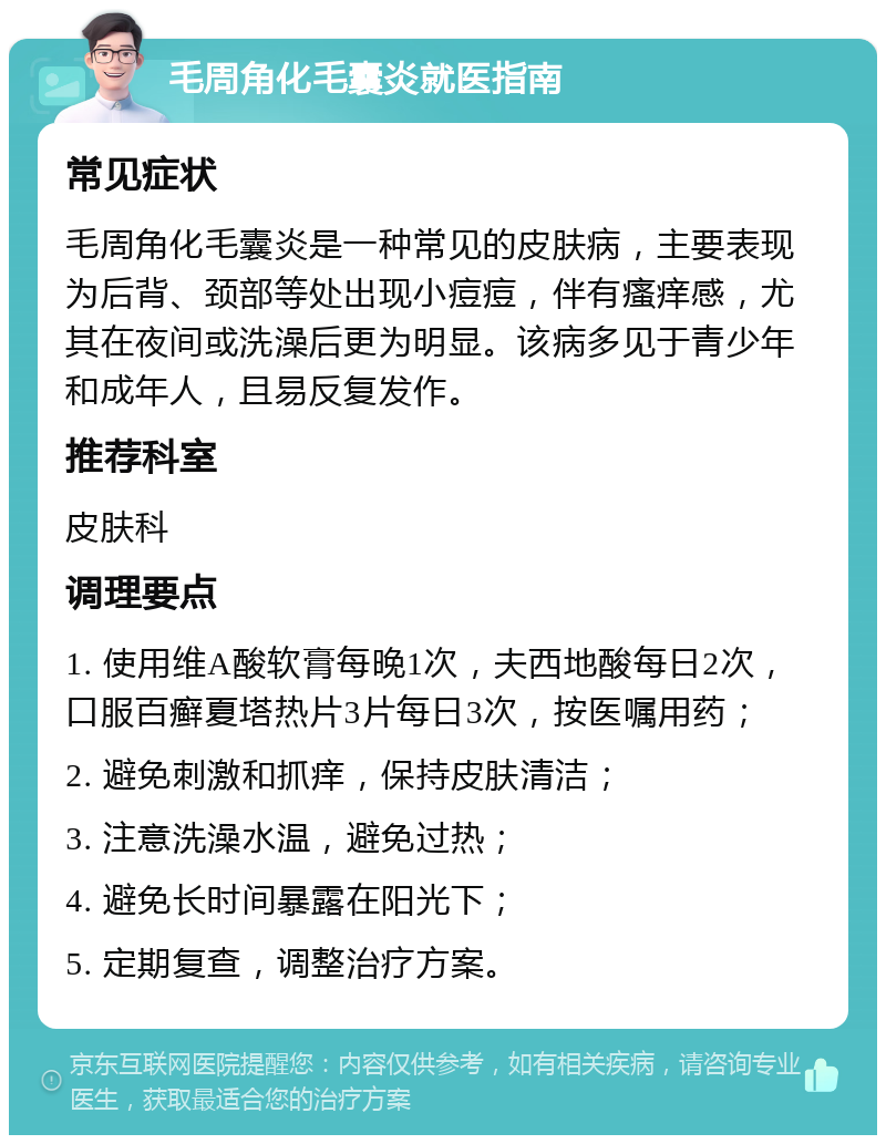 毛周角化毛囊炎就医指南 常见症状 毛周角化毛囊炎是一种常见的皮肤病，主要表现为后背、颈部等处出现小痘痘，伴有瘙痒感，尤其在夜间或洗澡后更为明显。该病多见于青少年和成年人，且易反复发作。 推荐科室 皮肤科 调理要点 1. 使用维A酸软膏每晚1次，夫西地酸每日2次，口服百癣夏塔热片3片每日3次，按医嘱用药； 2. 避免刺激和抓痒，保持皮肤清洁； 3. 注意洗澡水温，避免过热； 4. 避免长时间暴露在阳光下； 5. 定期复查，调整治疗方案。