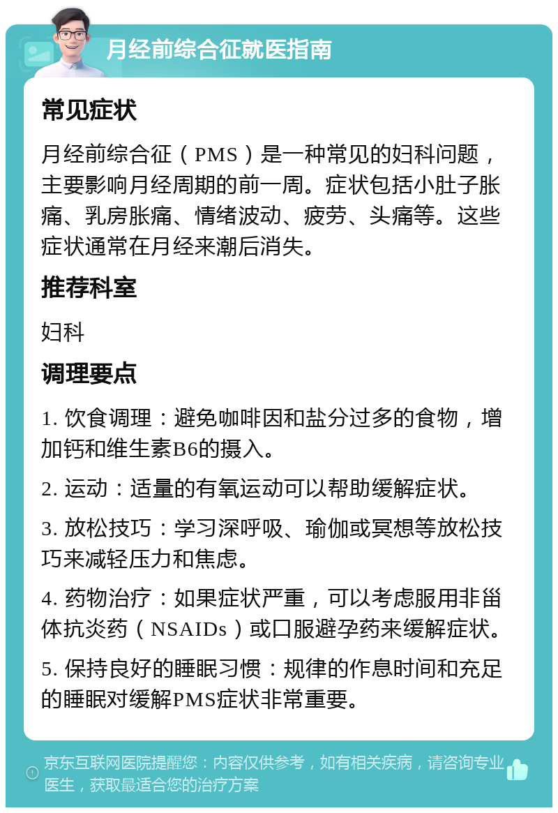 月经前综合征就医指南 常见症状 月经前综合征（PMS）是一种常见的妇科问题，主要影响月经周期的前一周。症状包括小肚子胀痛、乳房胀痛、情绪波动、疲劳、头痛等。这些症状通常在月经来潮后消失。 推荐科室 妇科 调理要点 1. 饮食调理：避免咖啡因和盐分过多的食物，增加钙和维生素B6的摄入。 2. 运动：适量的有氧运动可以帮助缓解症状。 3. 放松技巧：学习深呼吸、瑜伽或冥想等放松技巧来减轻压力和焦虑。 4. 药物治疗：如果症状严重，可以考虑服用非甾体抗炎药（NSAIDs）或口服避孕药来缓解症状。 5. 保持良好的睡眠习惯：规律的作息时间和充足的睡眠对缓解PMS症状非常重要。