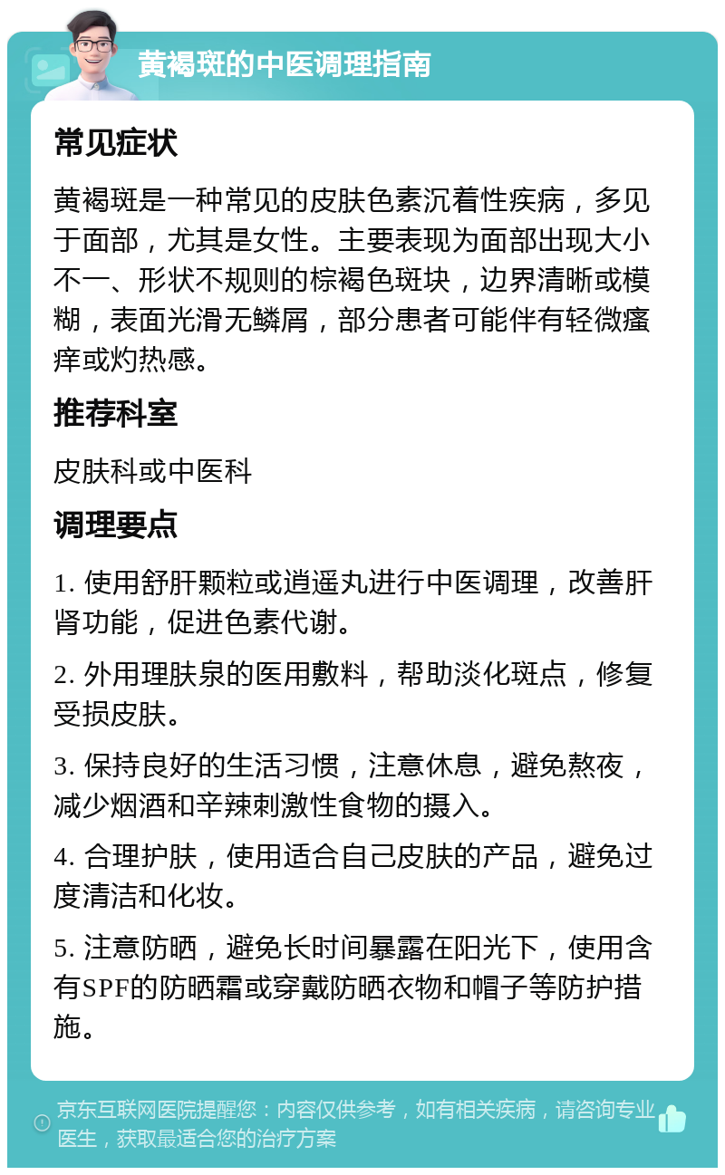 黄褐斑的中医调理指南 常见症状 黄褐斑是一种常见的皮肤色素沉着性疾病，多见于面部，尤其是女性。主要表现为面部出现大小不一、形状不规则的棕褐色斑块，边界清晰或模糊，表面光滑无鳞屑，部分患者可能伴有轻微瘙痒或灼热感。 推荐科室 皮肤科或中医科 调理要点 1. 使用舒肝颗粒或逍遥丸进行中医调理，改善肝肾功能，促进色素代谢。 2. 外用理肤泉的医用敷料，帮助淡化斑点，修复受损皮肤。 3. 保持良好的生活习惯，注意休息，避免熬夜，减少烟酒和辛辣刺激性食物的摄入。 4. 合理护肤，使用适合自己皮肤的产品，避免过度清洁和化妆。 5. 注意防晒，避免长时间暴露在阳光下，使用含有SPF的防晒霜或穿戴防晒衣物和帽子等防护措施。