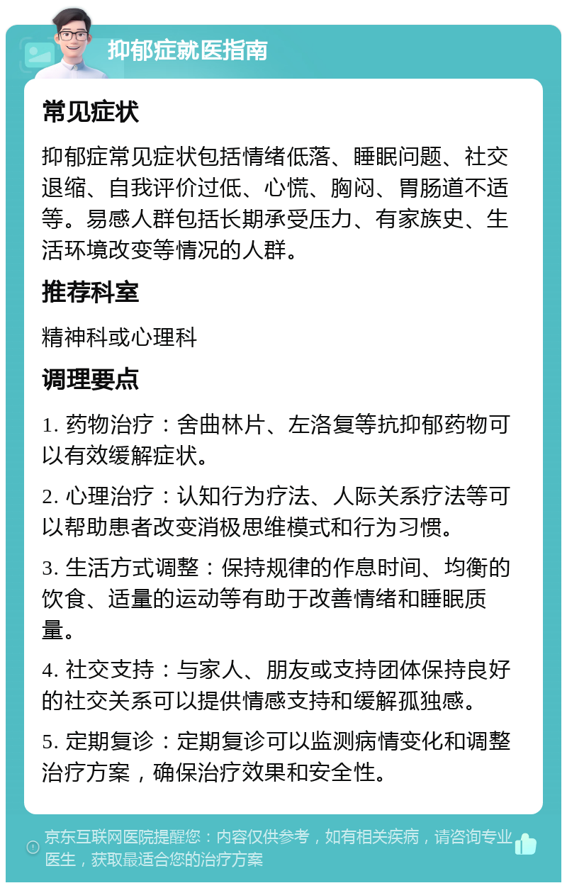 抑郁症就医指南 常见症状 抑郁症常见症状包括情绪低落、睡眠问题、社交退缩、自我评价过低、心慌、胸闷、胃肠道不适等。易感人群包括长期承受压力、有家族史、生活环境改变等情况的人群。 推荐科室 精神科或心理科 调理要点 1. 药物治疗：舍曲林片、左洛复等抗抑郁药物可以有效缓解症状。 2. 心理治疗：认知行为疗法、人际关系疗法等可以帮助患者改变消极思维模式和行为习惯。 3. 生活方式调整：保持规律的作息时间、均衡的饮食、适量的运动等有助于改善情绪和睡眠质量。 4. 社交支持：与家人、朋友或支持团体保持良好的社交关系可以提供情感支持和缓解孤独感。 5. 定期复诊：定期复诊可以监测病情变化和调整治疗方案，确保治疗效果和安全性。