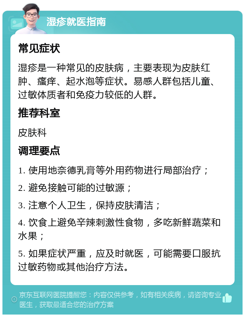 湿疹就医指南 常见症状 湿疹是一种常见的皮肤病，主要表现为皮肤红肿、瘙痒、起水泡等症状。易感人群包括儿童、过敏体质者和免疫力较低的人群。 推荐科室 皮肤科 调理要点 1. 使用地奈德乳膏等外用药物进行局部治疗； 2. 避免接触可能的过敏源； 3. 注意个人卫生，保持皮肤清洁； 4. 饮食上避免辛辣刺激性食物，多吃新鲜蔬菜和水果； 5. 如果症状严重，应及时就医，可能需要口服抗过敏药物或其他治疗方法。