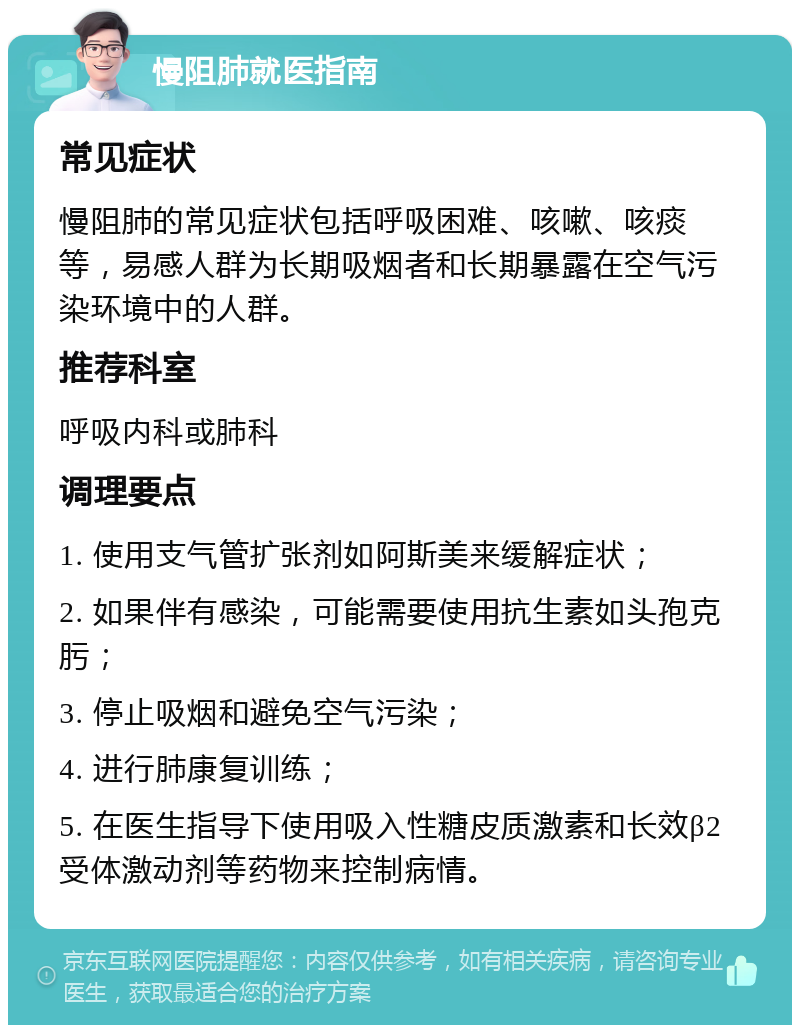 慢阻肺就医指南 常见症状 慢阻肺的常见症状包括呼吸困难、咳嗽、咳痰等，易感人群为长期吸烟者和长期暴露在空气污染环境中的人群。 推荐科室 呼吸内科或肺科 调理要点 1. 使用支气管扩张剂如阿斯美来缓解症状； 2. 如果伴有感染，可能需要使用抗生素如头孢克肟； 3. 停止吸烟和避免空气污染； 4. 进行肺康复训练； 5. 在医生指导下使用吸入性糖皮质激素和长效β2受体激动剂等药物来控制病情。