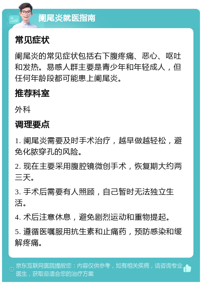 阑尾炎就医指南 常见症状 阑尾炎的常见症状包括右下腹疼痛、恶心、呕吐和发热。易感人群主要是青少年和年轻成人，但任何年龄段都可能患上阑尾炎。 推荐科室 外科 调理要点 1. 阑尾炎需要及时手术治疗，越早做越轻松，避免化脓穿孔的风险。 2. 现在主要采用腹腔镜微创手术，恢复期大约两三天。 3. 手术后需要有人照顾，自己暂时无法独立生活。 4. 术后注意休息，避免剧烈运动和重物提起。 5. 遵循医嘱服用抗生素和止痛药，预防感染和缓解疼痛。