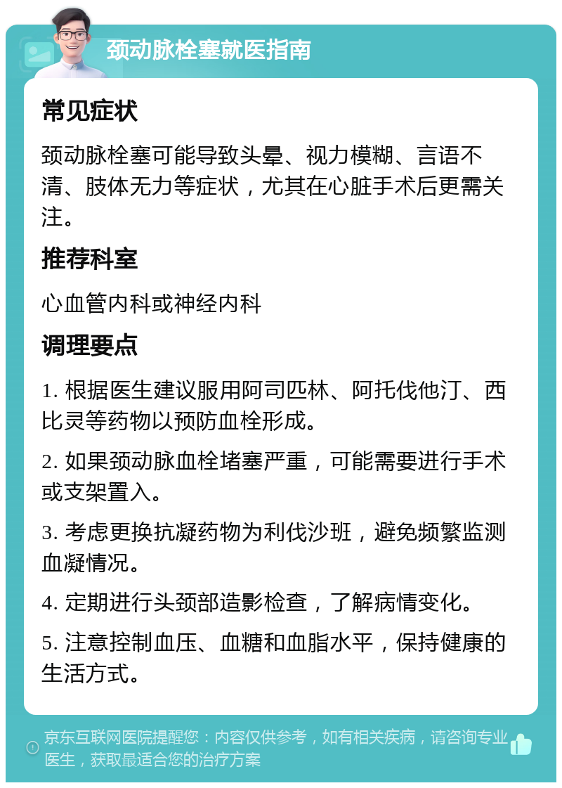 颈动脉栓塞就医指南 常见症状 颈动脉栓塞可能导致头晕、视力模糊、言语不清、肢体无力等症状，尤其在心脏手术后更需关注。 推荐科室 心血管内科或神经内科 调理要点 1. 根据医生建议服用阿司匹林、阿托伐他汀、西比灵等药物以预防血栓形成。 2. 如果颈动脉血栓堵塞严重，可能需要进行手术或支架置入。 3. 考虑更换抗凝药物为利伐沙班，避免频繁监测血凝情况。 4. 定期进行头颈部造影检查，了解病情变化。 5. 注意控制血压、血糖和血脂水平，保持健康的生活方式。