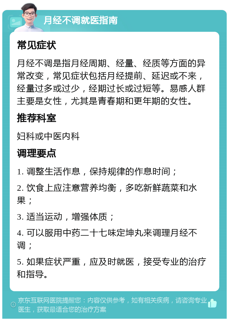 月经不调就医指南 常见症状 月经不调是指月经周期、经量、经质等方面的异常改变，常见症状包括月经提前、延迟或不来，经量过多或过少，经期过长或过短等。易感人群主要是女性，尤其是青春期和更年期的女性。 推荐科室 妇科或中医内科 调理要点 1. 调整生活作息，保持规律的作息时间； 2. 饮食上应注意营养均衡，多吃新鲜蔬菜和水果； 3. 适当运动，增强体质； 4. 可以服用中药二十七味定坤丸来调理月经不调； 5. 如果症状严重，应及时就医，接受专业的治疗和指导。