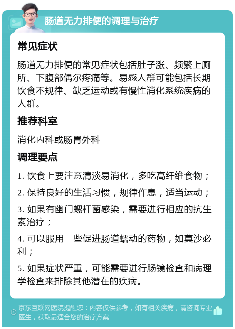 肠道无力排便的调理与治疗 常见症状 肠道无力排便的常见症状包括肚子涨、频繁上厕所、下腹部偶尔疼痛等。易感人群可能包括长期饮食不规律、缺乏运动或有慢性消化系统疾病的人群。 推荐科室 消化内科或肠胃外科 调理要点 1. 饮食上要注意清淡易消化，多吃高纤维食物； 2. 保持良好的生活习惯，规律作息，适当运动； 3. 如果有幽门螺杆菌感染，需要进行相应的抗生素治疗； 4. 可以服用一些促进肠道蠕动的药物，如莫沙必利； 5. 如果症状严重，可能需要进行肠镜检查和病理学检查来排除其他潜在的疾病。