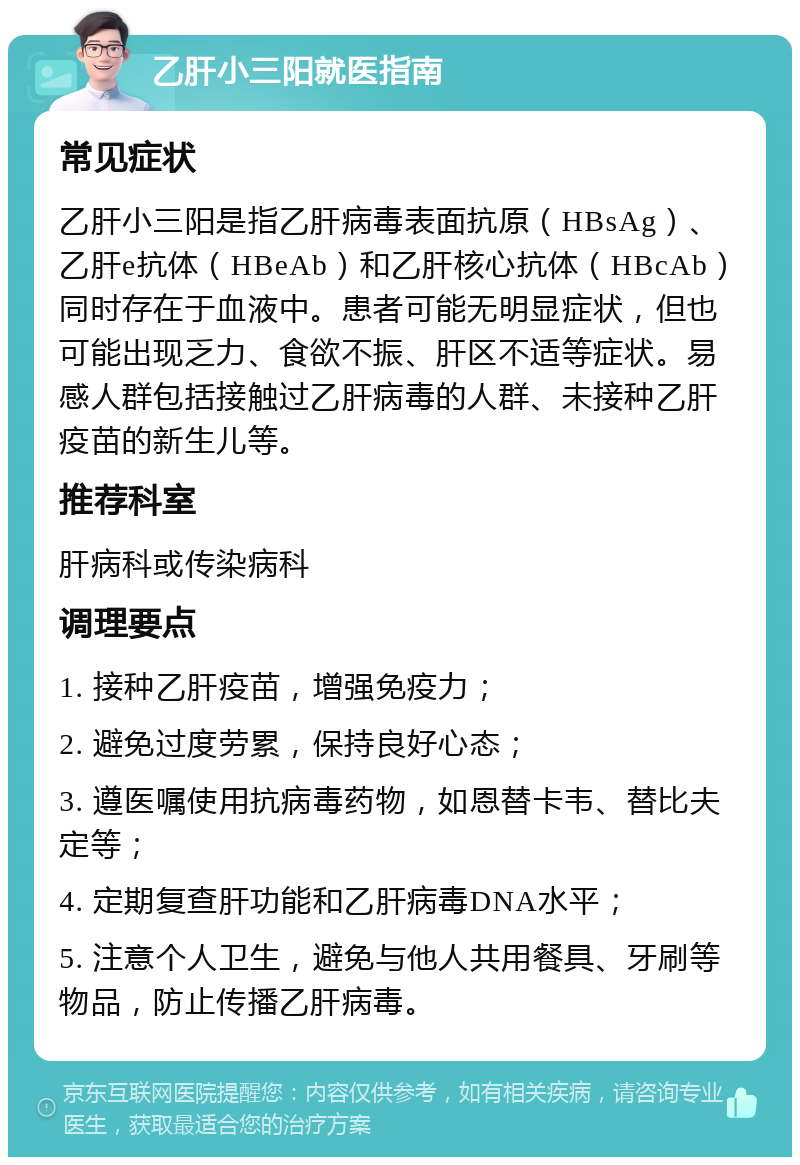 乙肝小三阳就医指南 常见症状 乙肝小三阳是指乙肝病毒表面抗原（HBsAg）、乙肝e抗体（HBeAb）和乙肝核心抗体（HBcAb）同时存在于血液中。患者可能无明显症状，但也可能出现乏力、食欲不振、肝区不适等症状。易感人群包括接触过乙肝病毒的人群、未接种乙肝疫苗的新生儿等。 推荐科室 肝病科或传染病科 调理要点 1. 接种乙肝疫苗，增强免疫力； 2. 避免过度劳累，保持良好心态； 3. 遵医嘱使用抗病毒药物，如恩替卡韦、替比夫定等； 4. 定期复查肝功能和乙肝病毒DNA水平； 5. 注意个人卫生，避免与他人共用餐具、牙刷等物品，防止传播乙肝病毒。