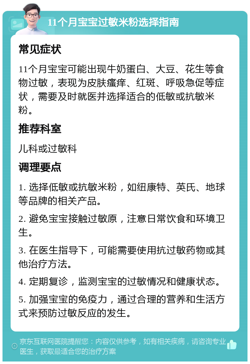 11个月宝宝过敏米粉选择指南 常见症状 11个月宝宝可能出现牛奶蛋白、大豆、花生等食物过敏，表现为皮肤瘙痒、红斑、呼吸急促等症状，需要及时就医并选择适合的低敏或抗敏米粉。 推荐科室 儿科或过敏科 调理要点 1. 选择低敏或抗敏米粉，如纽康特、英氏、地球等品牌的相关产品。 2. 避免宝宝接触过敏原，注意日常饮食和环境卫生。 3. 在医生指导下，可能需要使用抗过敏药物或其他治疗方法。 4. 定期复诊，监测宝宝的过敏情况和健康状态。 5. 加强宝宝的免疫力，通过合理的营养和生活方式来预防过敏反应的发生。