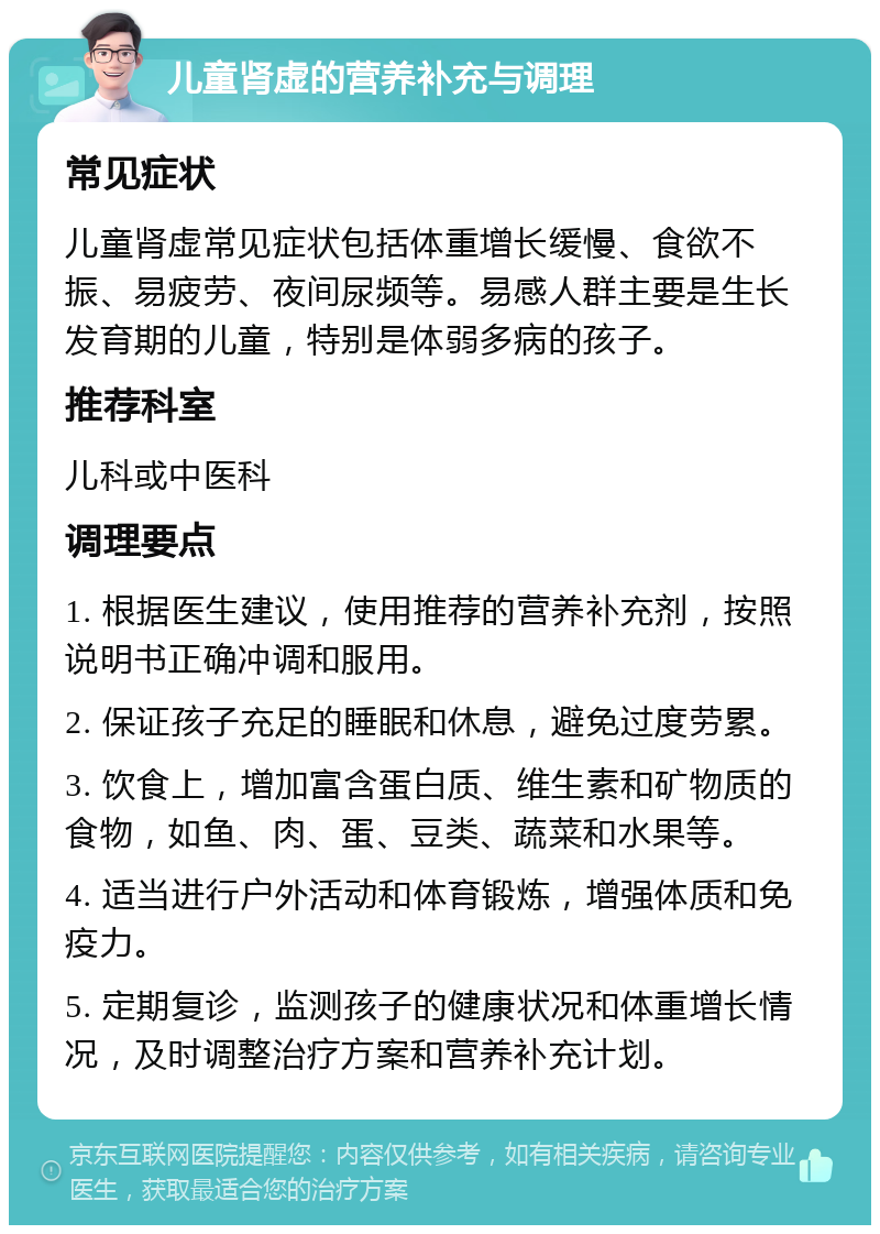 儿童肾虚的营养补充与调理 常见症状 儿童肾虚常见症状包括体重增长缓慢、食欲不振、易疲劳、夜间尿频等。易感人群主要是生长发育期的儿童，特别是体弱多病的孩子。 推荐科室 儿科或中医科 调理要点 1. 根据医生建议，使用推荐的营养补充剂，按照说明书正确冲调和服用。 2. 保证孩子充足的睡眠和休息，避免过度劳累。 3. 饮食上，增加富含蛋白质、维生素和矿物质的食物，如鱼、肉、蛋、豆类、蔬菜和水果等。 4. 适当进行户外活动和体育锻炼，增强体质和免疫力。 5. 定期复诊，监测孩子的健康状况和体重增长情况，及时调整治疗方案和营养补充计划。