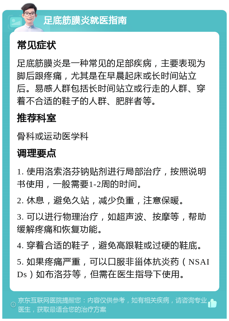 足底筋膜炎就医指南 常见症状 足底筋膜炎是一种常见的足部疾病，主要表现为脚后跟疼痛，尤其是在早晨起床或长时间站立后。易感人群包括长时间站立或行走的人群、穿着不合适的鞋子的人群、肥胖者等。 推荐科室 骨科或运动医学科 调理要点 1. 使用洛索洛芬钠贴剂进行局部治疗，按照说明书使用，一般需要1-2周的时间。 2. 休息，避免久站，减少负重，注意保暖。 3. 可以进行物理治疗，如超声波、按摩等，帮助缓解疼痛和恢复功能。 4. 穿着合适的鞋子，避免高跟鞋或过硬的鞋底。 5. 如果疼痛严重，可以口服非甾体抗炎药（NSAIDs）如布洛芬等，但需在医生指导下使用。