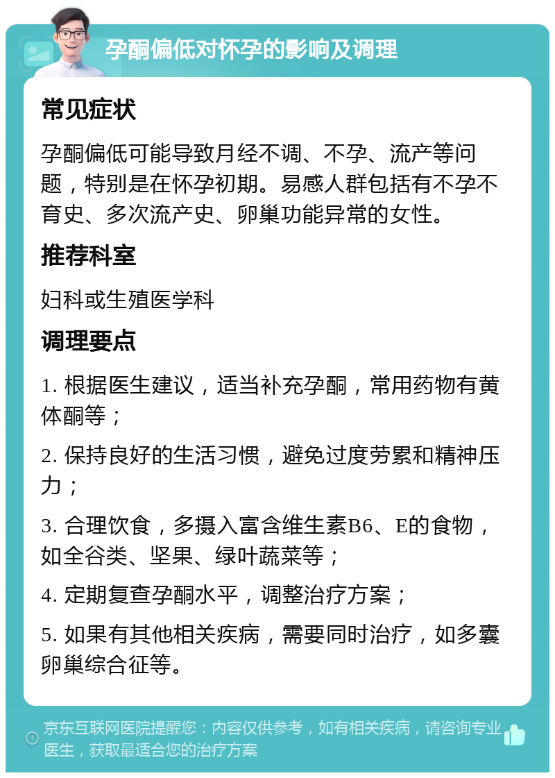 孕酮偏低对怀孕的影响及调理 常见症状 孕酮偏低可能导致月经不调、不孕、流产等问题，特别是在怀孕初期。易感人群包括有不孕不育史、多次流产史、卵巢功能异常的女性。 推荐科室 妇科或生殖医学科 调理要点 1. 根据医生建议，适当补充孕酮，常用药物有黄体酮等； 2. 保持良好的生活习惯，避免过度劳累和精神压力； 3. 合理饮食，多摄入富含维生素B6、E的食物，如全谷类、坚果、绿叶蔬菜等； 4. 定期复查孕酮水平，调整治疗方案； 5. 如果有其他相关疾病，需要同时治疗，如多囊卵巢综合征等。