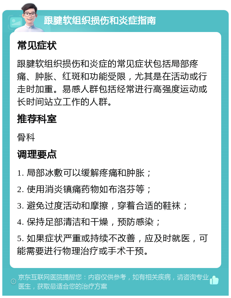 跟腱软组织损伤和炎症指南 常见症状 跟腱软组织损伤和炎症的常见症状包括局部疼痛、肿胀、红斑和功能受限，尤其是在活动或行走时加重。易感人群包括经常进行高强度运动或长时间站立工作的人群。 推荐科室 骨科 调理要点 1. 局部冰敷可以缓解疼痛和肿胀； 2. 使用消炎镇痛药物如布洛芬等； 3. 避免过度活动和摩擦，穿着合适的鞋袜； 4. 保持足部清洁和干燥，预防感染； 5. 如果症状严重或持续不改善，应及时就医，可能需要进行物理治疗或手术干预。