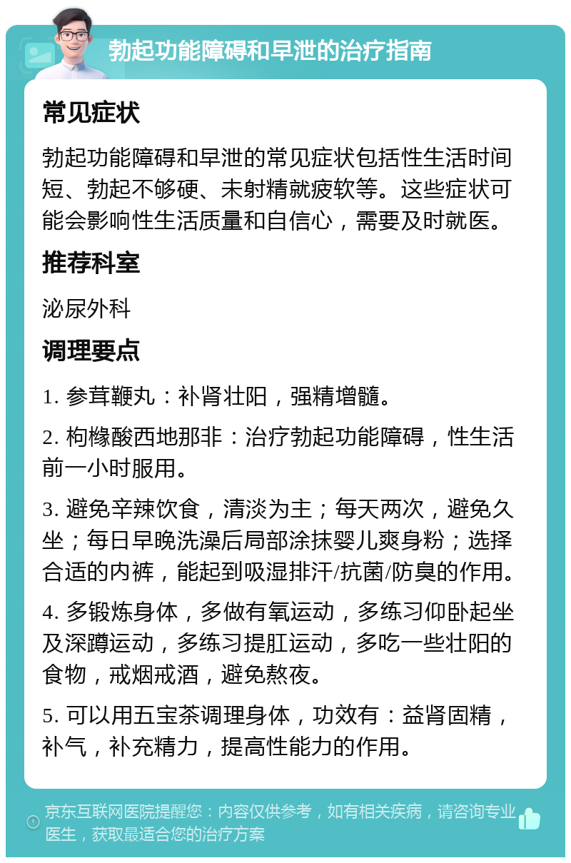 勃起功能障碍和早泄的治疗指南 常见症状 勃起功能障碍和早泄的常见症状包括性生活时间短、勃起不够硬、未射精就疲软等。这些症状可能会影响性生活质量和自信心，需要及时就医。 推荐科室 泌尿外科 调理要点 1. 参茸鞭丸：补肾壮阳，强精增髓。 2. 枸橼酸西地那非：治疗勃起功能障碍，性生活前一小时服用。 3. 避免辛辣饮食，清淡为主；每天两次，避免久坐；每日早晚洗澡后局部涂抹婴儿爽身粉；选择合适的内裤，能起到吸湿排汗/抗菌/防臭的作用。 4. 多锻炼身体，多做有氧运动，多练习仰卧起坐及深蹲运动，多练习提肛运动，多吃一些壮阳的食物，戒烟戒酒，避免熬夜。 5. 可以用五宝茶调理身体，功效有：益肾固精，补气，补充精力，提高性能力的作用。