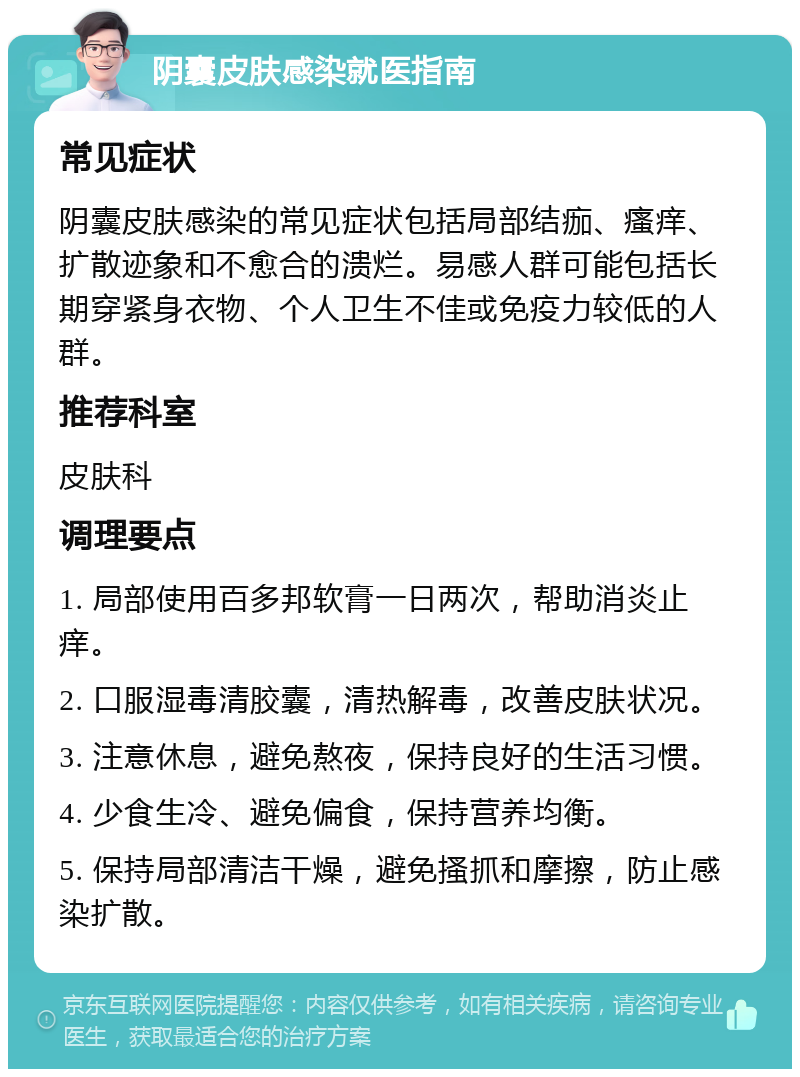 阴囊皮肤感染就医指南 常见症状 阴囊皮肤感染的常见症状包括局部结痂、瘙痒、扩散迹象和不愈合的溃烂。易感人群可能包括长期穿紧身衣物、个人卫生不佳或免疫力较低的人群。 推荐科室 皮肤科 调理要点 1. 局部使用百多邦软膏一日两次，帮助消炎止痒。 2. 口服湿毒清胶囊，清热解毒，改善皮肤状况。 3. 注意休息，避免熬夜，保持良好的生活习惯。 4. 少食生冷、避免偏食，保持营养均衡。 5. 保持局部清洁干燥，避免搔抓和摩擦，防止感染扩散。