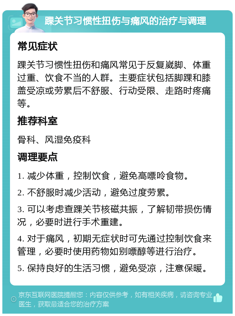 踝关节习惯性扭伤与痛风的治疗与调理 常见症状 踝关节习惯性扭伤和痛风常见于反复崴脚、体重过重、饮食不当的人群。主要症状包括脚踝和膝盖受凉或劳累后不舒服、行动受限、走路时疼痛等。 推荐科室 骨科、风湿免疫科 调理要点 1. 减少体重，控制饮食，避免高嘌呤食物。 2. 不舒服时减少活动，避免过度劳累。 3. 可以考虑查踝关节核磁共振，了解韧带损伤情况，必要时进行手术重建。 4. 对于痛风，初期无症状时可先通过控制饮食来管理，必要时使用药物如别嘌醇等进行治疗。 5. 保持良好的生活习惯，避免受凉，注意保暖。