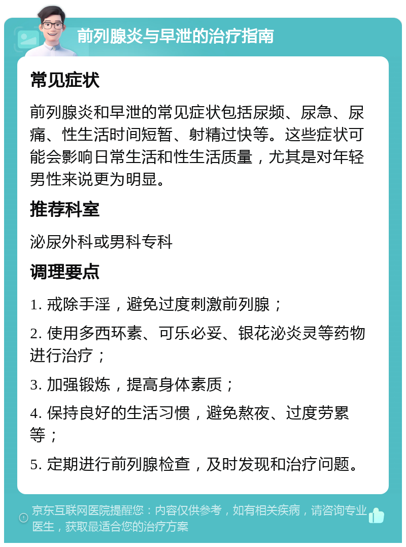 前列腺炎与早泄的治疗指南 常见症状 前列腺炎和早泄的常见症状包括尿频、尿急、尿痛、性生活时间短暂、射精过快等。这些症状可能会影响日常生活和性生活质量，尤其是对年轻男性来说更为明显。 推荐科室 泌尿外科或男科专科 调理要点 1. 戒除手淫，避免过度刺激前列腺； 2. 使用多西环素、可乐必妥、银花泌炎灵等药物进行治疗； 3. 加强锻炼，提高身体素质； 4. 保持良好的生活习惯，避免熬夜、过度劳累等； 5. 定期进行前列腺检查，及时发现和治疗问题。