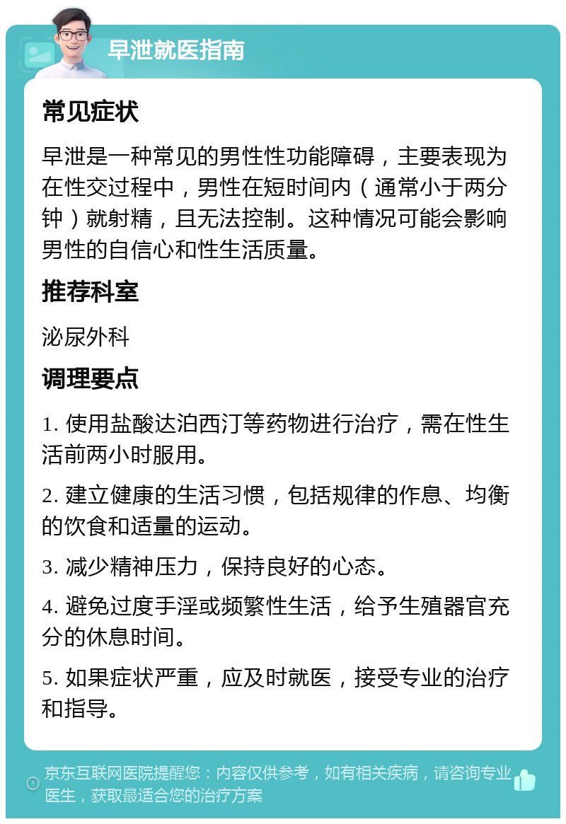 早泄就医指南 常见症状 早泄是一种常见的男性性功能障碍，主要表现为在性交过程中，男性在短时间内（通常小于两分钟）就射精，且无法控制。这种情况可能会影响男性的自信心和性生活质量。 推荐科室 泌尿外科 调理要点 1. 使用盐酸达泊西汀等药物进行治疗，需在性生活前两小时服用。 2. 建立健康的生活习惯，包括规律的作息、均衡的饮食和适量的运动。 3. 减少精神压力，保持良好的心态。 4. 避免过度手淫或频繁性生活，给予生殖器官充分的休息时间。 5. 如果症状严重，应及时就医，接受专业的治疗和指导。