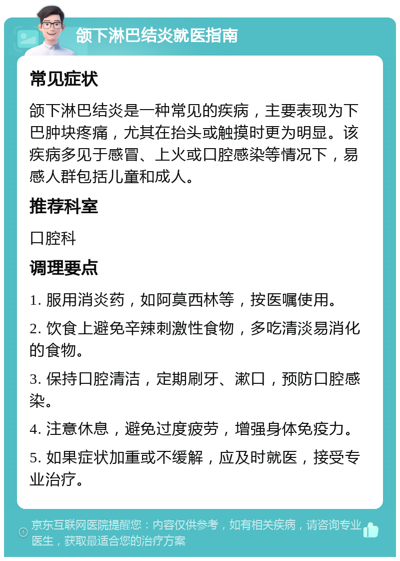 颌下淋巴结炎就医指南 常见症状 颌下淋巴结炎是一种常见的疾病，主要表现为下巴肿块疼痛，尤其在抬头或触摸时更为明显。该疾病多见于感冒、上火或口腔感染等情况下，易感人群包括儿童和成人。 推荐科室 口腔科 调理要点 1. 服用消炎药，如阿莫西林等，按医嘱使用。 2. 饮食上避免辛辣刺激性食物，多吃清淡易消化的食物。 3. 保持口腔清洁，定期刷牙、漱口，预防口腔感染。 4. 注意休息，避免过度疲劳，增强身体免疫力。 5. 如果症状加重或不缓解，应及时就医，接受专业治疗。