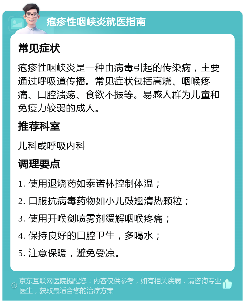 疱疹性咽峡炎就医指南 常见症状 疱疹性咽峡炎是一种由病毒引起的传染病，主要通过呼吸道传播。常见症状包括高烧、咽喉疼痛、口腔溃疡、食欲不振等。易感人群为儿童和免疫力较弱的成人。 推荐科室 儿科或呼吸内科 调理要点 1. 使用退烧药如泰诺林控制体温； 2. 口服抗病毒药物如小儿豉翘清热颗粒； 3. 使用开喉剑喷雾剂缓解咽喉疼痛； 4. 保持良好的口腔卫生，多喝水； 5. 注意保暖，避免受凉。