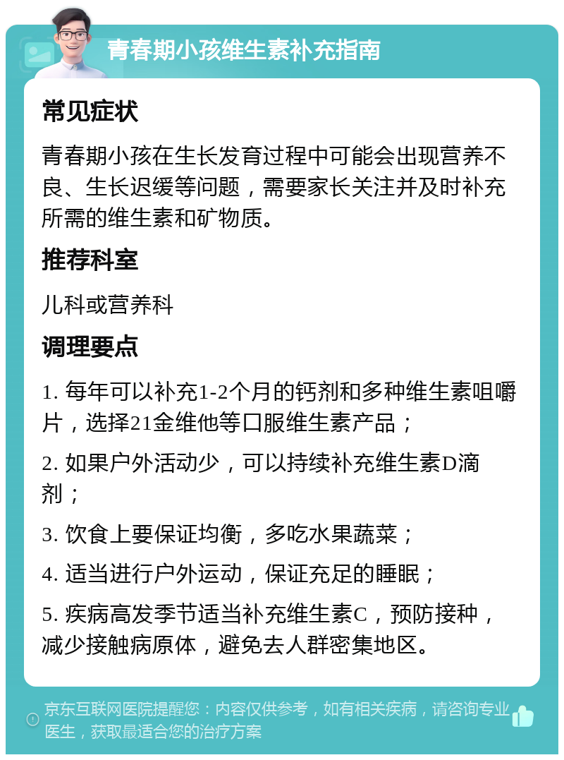 青春期小孩维生素补充指南 常见症状 青春期小孩在生长发育过程中可能会出现营养不良、生长迟缓等问题，需要家长关注并及时补充所需的维生素和矿物质。 推荐科室 儿科或营养科 调理要点 1. 每年可以补充1-2个月的钙剂和多种维生素咀嚼片，选择21金维他等口服维生素产品； 2. 如果户外活动少，可以持续补充维生素D滴剂； 3. 饮食上要保证均衡，多吃水果蔬菜； 4. 适当进行户外运动，保证充足的睡眠； 5. 疾病高发季节适当补充维生素C，预防接种，减少接触病原体，避免去人群密集地区。